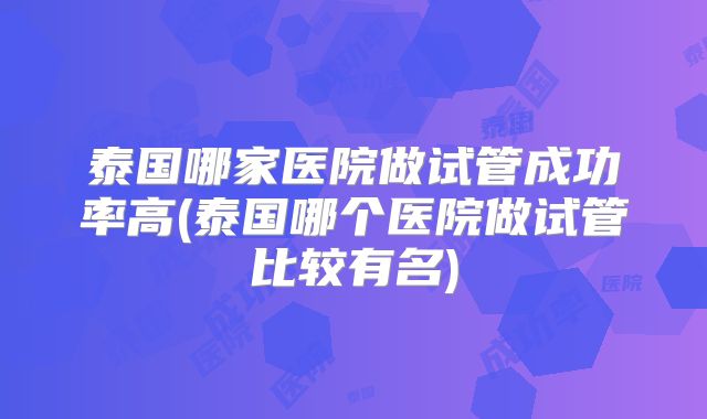 泰国哪家医院做试管成功率高(泰国哪个医院做试管比较有名)