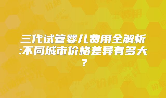 三代试管婴儿费用全解析:不同城市价格差异有多大？