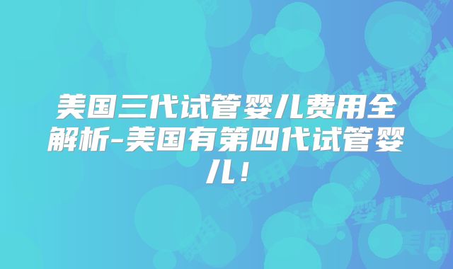 美国三代试管婴儿费用全解析-美国有第四代试管婴儿！