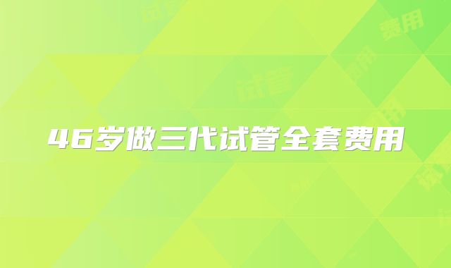 46岁做三代试管全套费用