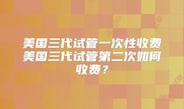 美国三代试管一次性收费美国三代试管第二次如何收费?