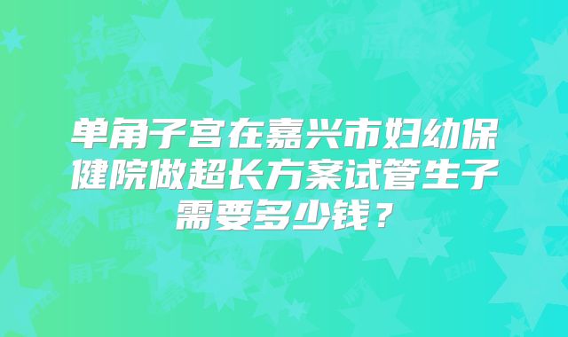 单角子宫在嘉兴市妇幼保健院做超长方案试管生子需要多少钱？