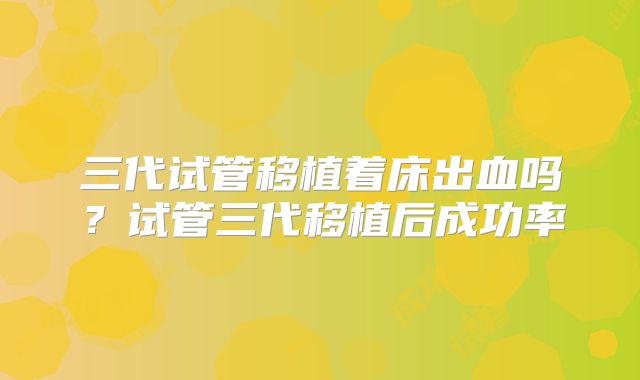 三代试管移植着床出血吗?试管三代移植后成功率