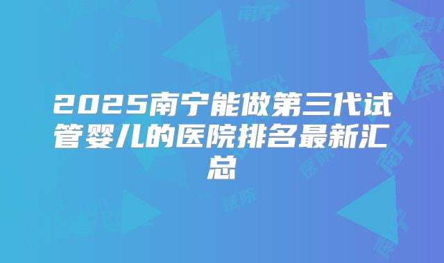 2025南宁能做第三代试管婴儿的医院排名最新汇总