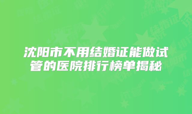 沈阳市不用结婚证能做试管的医院排行榜单揭秘