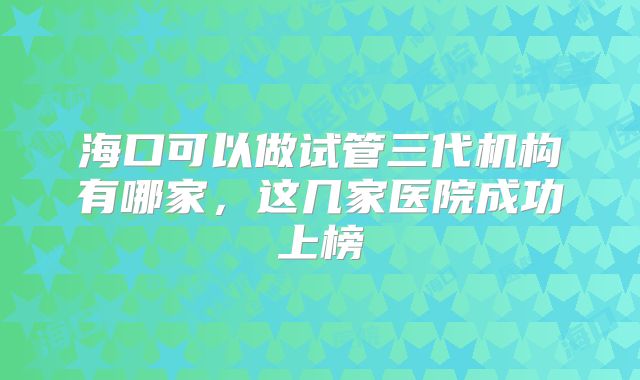 海口可以做试管三代机构有哪家,这几家医院成功上榜
