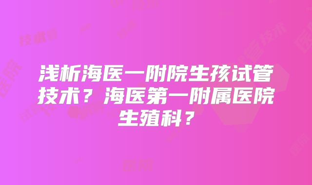 浅析海医一附院生孩试管技术?海医第一附属医院生殖科?