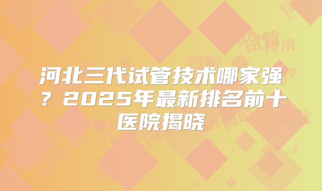 河北三代试管技术哪家强？2025年最新排名前十医院揭晓