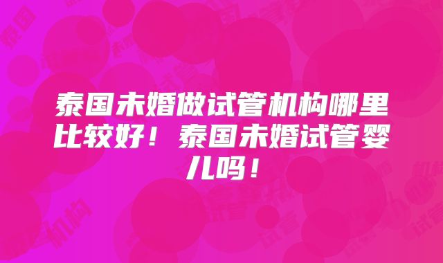 泰国未婚做试管机构哪里比较好！泰国未婚试管婴儿吗！