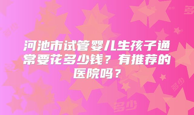河池市试管婴儿生孩子通常要花多少钱？有推荐的医院吗？