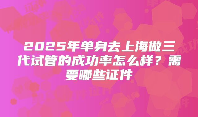 2025年单身去上海做三代试管的成功率怎么样？需要哪些证件
