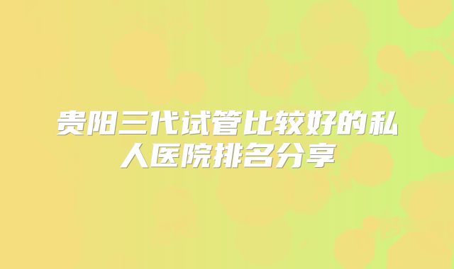 贵阳三代试管比较好的私人医院排名分享