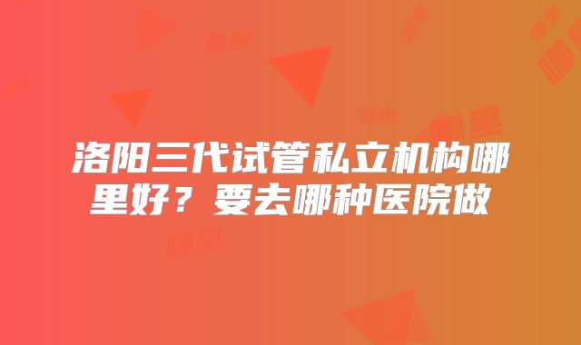 洛阳三代试管私立机构哪里好？要去哪种医院做
