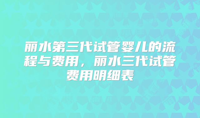 丽水第三代试管婴儿的流程与费用，丽水三代试管费用明细表