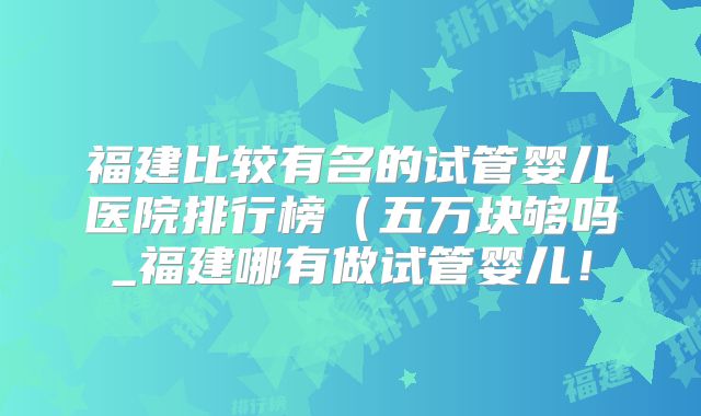 福建比较有名的试管婴儿医院排行榜(五万块够吗_福建哪有做试管婴儿!