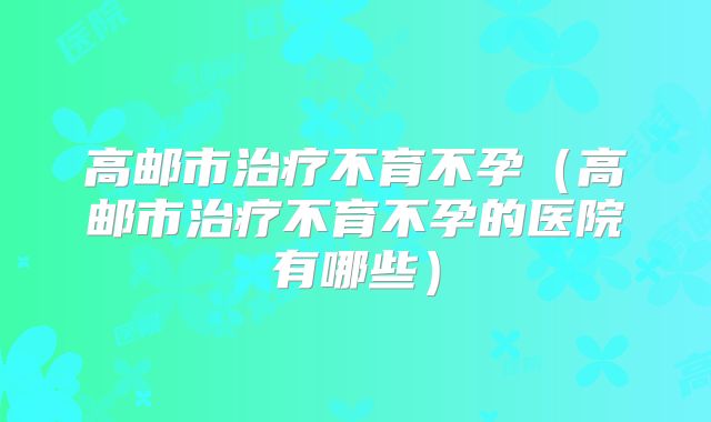 高邮市治疗不育不孕（高邮市治疗不育不孕的医院有哪些）