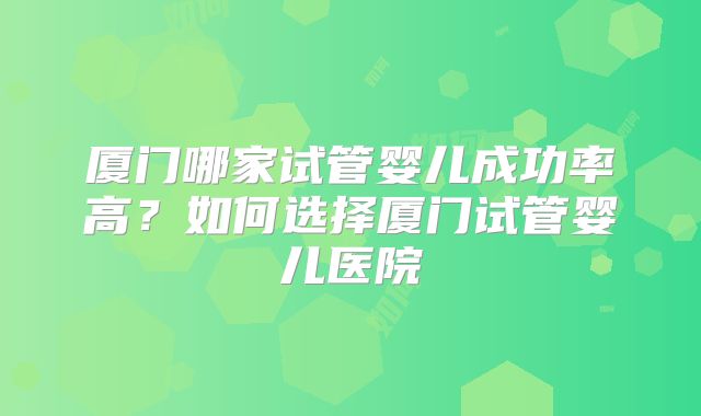 厦门哪家试管婴儿成功率高？如何选择厦门试管婴儿医院
