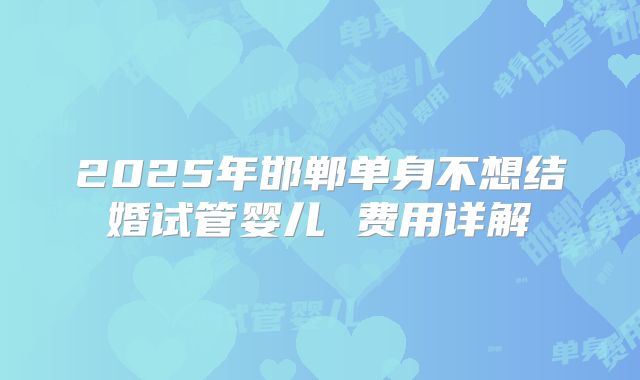 2025年邯郸单身不想结婚试管婴儿 费用详解