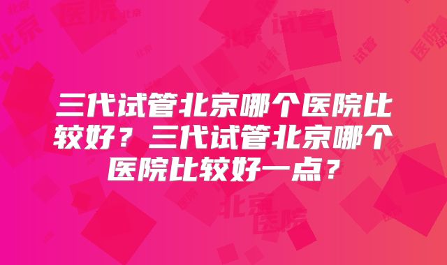 三代试管北京哪个医院比较好？三代试管北京哪个医院比较好一点？