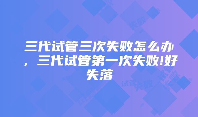 三代试管三次失败怎么办，三代试管第一次失败!好失落