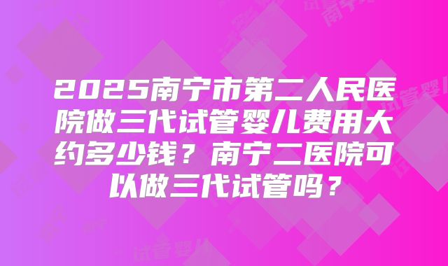 2025南宁市第二人民医院做三代试管婴儿费用大约多少钱？南宁二医院可以做三代试管吗？