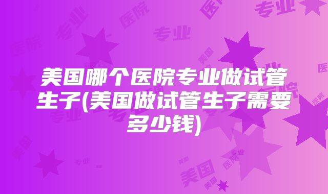 美国哪个医院专业做试管生子(美国做试管生子需要多少钱)