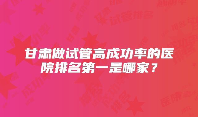 甘肃做试管高成功率的医院排名第一是哪家？
