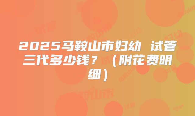 2025马鞍山市妇幼 试管三代多少钱？（附花费明细）