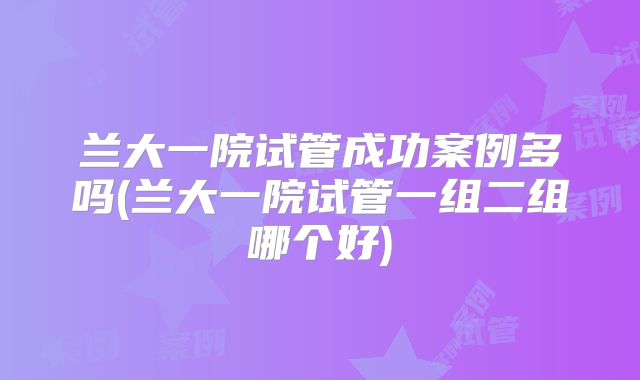 兰大一院试管成功案例多吗(兰大一院试管一组二组哪个好)