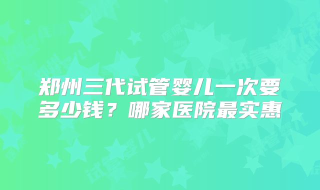 郑州三代试管婴儿一次要多少钱？哪家医院最实惠
