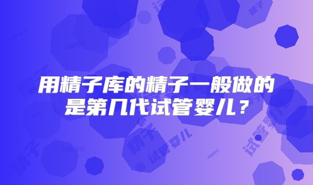 用精子库的精子一般做的是第几代试管婴儿？