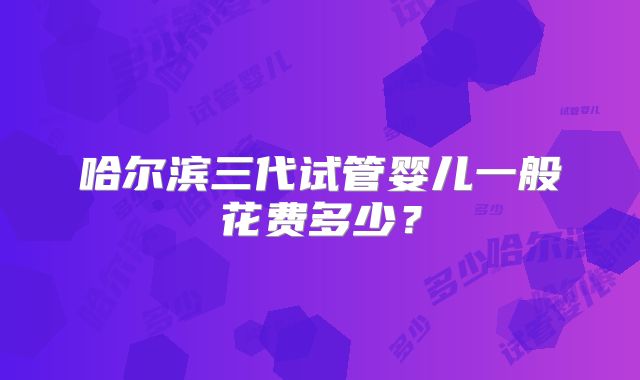 哈尔滨三代试管婴儿一般花费多少?
