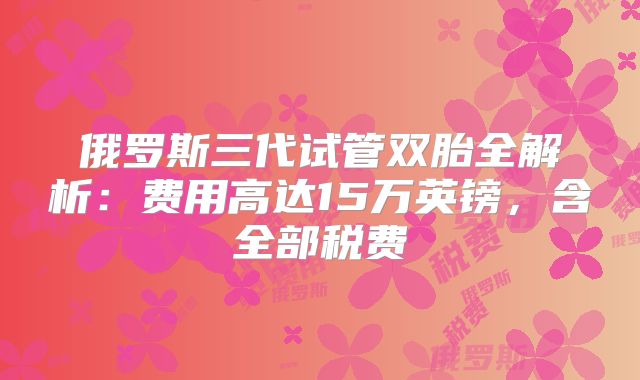 俄罗斯三代试管双胎全解析：费用高达15万英镑，含全部税费