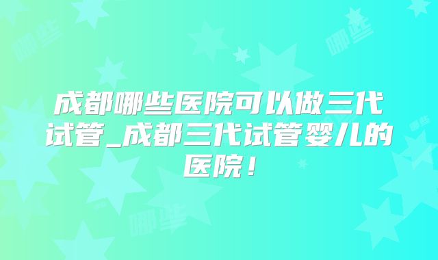 成都哪些医院可以做三代试管_成都三代试管婴儿的医院！