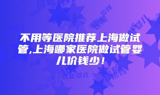 不用等医院推荐上海做试管,上海哪家医院做试管婴儿价钱少！