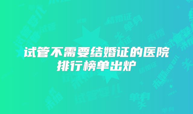 试管不需要结婚证的医院排行榜单出炉