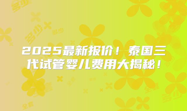 2025最新报价!泰国三代试管婴儿费用大揭秘!