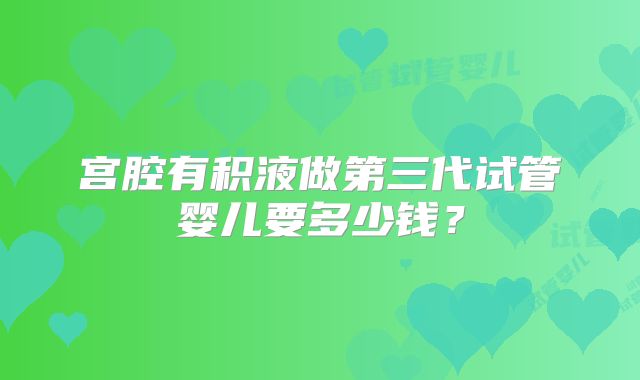 宫腔有积液做第三代试管婴儿要多少钱？