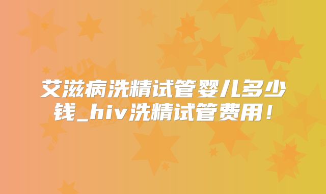 艾滋病洗精试管婴儿多少钱_hiv洗精试管费用！