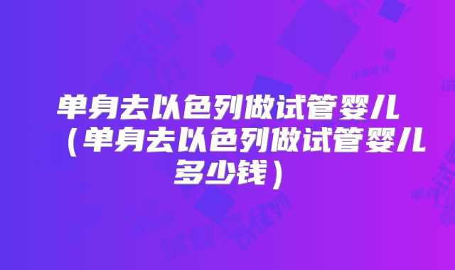 单身去以色列做试管婴儿（单身去以色列做试管婴儿多少钱）