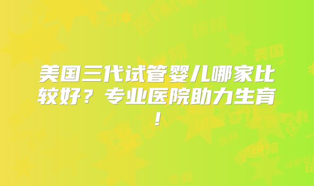 美国三代试管婴儿哪家比较好？专业医院助力生育!