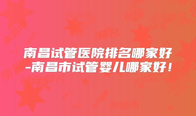南昌试管医院排名哪家好-南昌市试管婴儿哪家好！