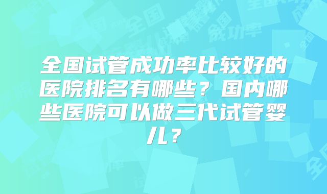 全国试管成功率比较好的医院排名有哪些？国内哪些医院可以做三代试管婴儿？
