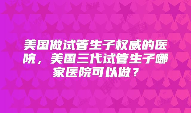 美国做试管生子权威的医院，美国三代试管生子哪家医院可以做？