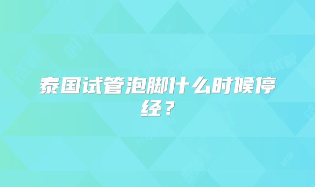 泰国试管泡脚什么时候停经？