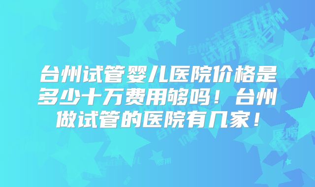 台州试管婴儿医院价格是多少十万费用够吗！台州做试管的医院有几家！