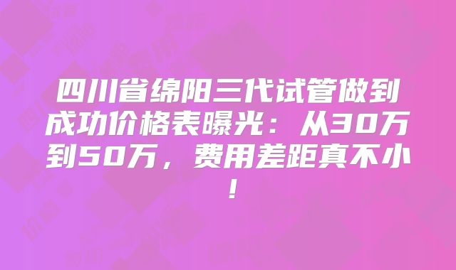 四川省绵阳三代试管做到成功价格表曝光：从30万到50万，费用差距真不小！