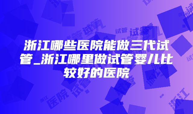 浙江哪些医院能做三代试管_浙江哪里做试管婴儿比较好的医院
