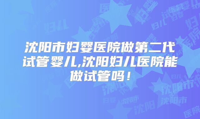 沈阳市妇婴医院做第二代试管婴儿,沈阳妇儿医院能做试管吗！