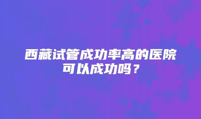 西藏试管成功率高的医院可以成功吗？